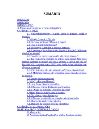 SUMÁRIO
PREFÁCIO
PRÓLOGO
INTRODUÇÃO
A doença ponerológica e a cura criptográfica
CAPÍTULO I: 5W2H
1 (Who/Where/When) - Quem criou o Bitcoin, onde e
quando:
2 (What) - O que é o Bitcoin
2.1 Bitcoin é pirâmide? Bitcoin é ilegal?
2.2 Qual é o lastro do Bitcoin?
2.3 Bitcoin vai substituir as moedas estatais?
2.4 A computação quântica não destrói o Bitcoin? O Bitcoin
não foi hackeado?
2.5 Quando eu morrer, para onde irão meus bitcoins?
2.6 Era vantagem comprar no início, não agora! Não seria
melhor comprar a shitcoin que custa apenas 1 satoshi em vez de
bitcoin? Ou comprar uma NFT que pode valer milhões em
algumas semanas?
2.6.1 Se shitcoins não são alternativas? Como diversificar?
2.6.2 Melhores práticas de segurança para custódia própria
de bitcoin:
2.7 Evolução das narrativas
3 (Why?) - Por que Bitcoin?
3.1 Uma breve história monetária
3.1.1 Bitcoin, Ouro e Fiats no espaço tempo
3.1.1.1 Ouro ou Bitcoin? Ou ouro e bitcoin?
4. (How, How Much?) Como e quanto?
4.1 Bitcoin e o gasto de energia
4.1.1 Bitcoin, otimização de energia e desinformação
4.2 Mineração, endereços e ajustes
4.3. Halving do Bitcoin: política monetária
CAPÍTULO II: 10 OPERAÇÕES
BÁSICAS - PRÓS, CONTRAS E CASOS
1) Mineração:
2) Acumulação (hodling/hodl) e análise fundamentalista:
 
