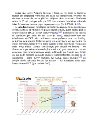 Como não fazer: Adquirir bitcoins e deixá-los em posse de terceiros
(saldos em empresas) representa alto risco não remunerado, evidente em
dezenas de casos de perdas (MtGox, Bitfinex, Atlas e outros). Vendendo
acima de 35 mil reais por mês por CPF em corretoras brasileiras, sai-se da
faixa de isenção e deve-se pagar imposto de renda (IN 1.888/2019[345]).
Resultados: Existem estratégias particulares a cada perfil na constituição
de uma carteira: a) em todos os prazos significativos, quem adotou prática
de preço médio (DCA - dollar cost averaging)[346] multiplicou sua riqueza
se continuou por mais de um ciclo (4 anos), ressalvando que nas
calculadoras de DCA não consideram outros ganhos – nem com lending,
nem trade nem mesmo forks; b) quem tem experiência em operações em
outros mercados, tempo livre e baixa aversão a risco pode bater retornos do
mero preço médio fazendo capitalização por aluguel ou lending – ou
alavancando por colateralizado de fiat inferior; c) para quem tem controle
emocional para comprar caindo e vender subindo (o que é muito mais difícil
do que pode parecer), adotando análises fundamentalistas, gráficas ou de
sentimento – como mayer multiple, S2F/S2FX, dados onchain[347] ou
google trends indicando buscas por bitcoin — há estratégias ainda mais
lucrativas que DCA (que já não é hodl).
 