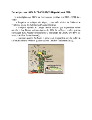 Estratégias com 100% de TRACK RECORD positivo até 2020:
Há estratégias com 100% de track record positivo em BTC e USD, tais
como:
- Respeitar o múltiplo de Mayer, comprando abaixo de 200mma e
vendendo acima de 2x200mma (Análise técnica);
- Comprar quando o Google trends indicar que expressões como
bitcoin e buy bitcoin caíram abaixo de 50% da média e vender quando
superarem 80%. Operar inversamente à manchete da CNBC teve 98% de
acerto (Análise de sentimento);
- Comprar quando hashrate e número de transações por dia subirem
sistematicamente e vender quando caírem (Análise fundamentalista).
 