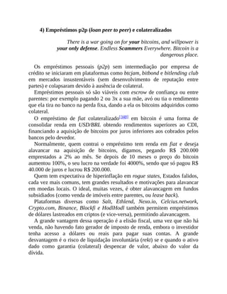 4) Empréstimos p2p (loan peer to peer) e colateralizados
There is a war going on for your bitcoins, and willpower is
your only defense. Endless Scammers Everywhere. Bitcoin is a
dangerous place.
Os empréstimos pessoais (p2p) sem intermediação por empresa de
crédito se iniciaram em plataformas como btcjam, bitbond e bitlending club
em mercados insustentáveis (sem desenvolvimento de reputação entre
partes) e colapsaram devido à ausência de colateral.
Empréstimos pessoais só são viáveis com escrow de confiança ou entre
parentes: por exemplo pagando 2 ou 3x a sua mãe, avó ou tia o rendimento
que ela tira no banco na perda fixa, dando a ela os bitcoins adquiridos como
colateral.
O empréstimo de fiat colateralizado[348] em bitcoin é uma forma de
consolidar renda em USD/BRL obtendo rendimentos superiores ao CDI,
financiando a aquisição de bitcoins por juros inferiores aos cobrados pelos
bancos pelo devedor.
Normalmente, quem contrai o empréstimo tem renda em fiat e deseja
alavancar na aquisição de bitcoins, digamos, pegando R$ 200.000
emprestados a 2% ao mês. Se depois de 10 meses o preço do bitcoin
aumentou 100%, o seu lucro na verdade foi 4000%, sendo que só pagou R$
40.000 de juros e lucrou R$ 200.000.
Quem tem expectativa de hiperinflação em rogue states, Estados falidos,
cada vez mais comuns, tem grandes resultados e motivações para alavancar
em moedas locais. O ideal, muitas vezes, é obter alavancagem em fundos
subsidiados (como venda de imóveis entre parentes, ou lease back).
Plataformas diversas como Salt, Ethlend, Nexo.io, Celcius.network,
Crypto.com, Binance, Blockfi e HodlHodl também permitem empréstimos
de dólares lastreados em criptos (e vice-versa), permitindo alavancagem.
A grande vantagem dessa operação é a elisão fiscal, uma vez que não há
venda, não havendo fato gerador de imposto de renda, embora o investidor
tenha acesso a dólares ou reais para pagar suas contas. A grande
desvantagem é o risco de liquidação involuntária (rekt) se e quando o ativo
dado como garantia (colateral) despencar de valor, abaixo do valor da
dívida.
 