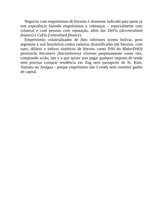 Negociar com empréstimos de bitcoins é altamente indicado para quem já
tem experiência fazendo empréstimos e cobranças – especialmente com
colateral e com pessoas com reputação, além das DeFis (decentralized
finance) e CeFis (centralized finance).
Empréstimos colateralizados de fiats inferiores (como bolívar, peso
argentino e real brasileiro) contra carteiras diversificadas (de bitcoins, com
ouro, dólares e índices sintéticos de bitcoin, como DAI do MakerDAO)
permitirão bitcoiners (bitcoinheiros) viverem perpetuamente como reis,
comprando avião, iate e o que quiser sem pagar qualquer imposto de renda
nem precisar comprar residência em Zug nem passaporte de St. Kitts,
Vanuatu ou Antígua - porque empréstimo não é renda nem constitui ganho
de capital.
 
