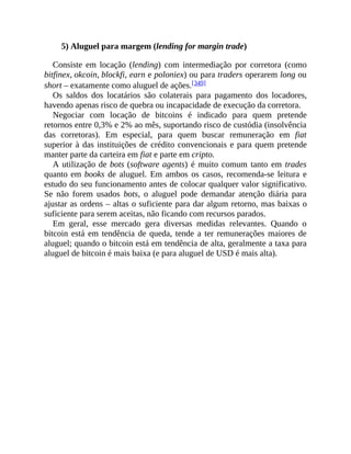 5) Aluguel para margem (lending for margin trade)
Consiste em locação (lending) com intermediação por corretora (como
bitfinex, okcoin, blockfi, earn e poloniex) ou para traders operarem long ou
short – exatamente como aluguel de ações.[349]
Os saldos dos locatários são colaterais para pagamento dos locadores,
havendo apenas risco de quebra ou incapacidade de execução da corretora.
Negociar com locação de bitcoins é indicado para quem pretende
retornos entre 0,3% e 2% ao mês, suportando risco de custódia (insolvência
das corretoras). Em especial, para quem buscar remuneração em fiat
superior à das instituições de crédito convencionais e para quem pretende
manter parte da carteira em fiat e parte em cripto.
A utilização de bots (software agents) é muito comum tanto em trades
quanto em books de aluguel. Em ambos os casos, recomenda-se leitura e
estudo do seu funcionamento antes de colocar qualquer valor significativo.
Se não forem usados bots, o aluguel pode demandar atenção diária para
ajustar as ordens – altas o suficiente para dar algum retorno, mas baixas o
suficiente para serem aceitas, não ficando com recursos parados.
Em geral, esse mercado gera diversas medidas relevantes. Quando o
bitcoin está em tendência de queda, tende a ter remunerações maiores de
aluguel; quando o bitcoin está em tendência de alta, geralmente a taxa para
aluguel de bitcoin é mais baixa (e para aluguel de USD é mais alta).
 
