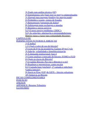 3) Trade com análise técnica (AT)
4) Empréstimos p2p (loan peer to peer) e colateralizados
5) Aluguel para margem (lending for margin trade)
6) Pirâmides e scams, contos de fraudes
7) Ransomware (sequestro de dados)
8) Arbitragem entre exchanges e moedas
9) Bounties e novos serviços
9.1) O novo serviço problema: CBDC’s
9.2) As soluções: uberização e empreendedorismo
Roteiro passo a passo para comunidade bitcoiner:
CAPÍTULO III:
PERSPECTIVAS FUTURAS E AMEAÇAS
1) É bolha?
1.1) Qual o valor de uso do bitcoin?
2) Ciclo de hype da tecnologia: Gartner Hype Cycle
3) Adoção, volatilidade e hiperbitcoinização
4) A demanda institucional: fase 4
5) Como analisar o mercado de bitcoin: FOMO e FUD
6) Quais os riscos do Bitcoin?
7) O padrão Bitcoin: Por que o Bitcoin é o rei?
8) Roadmap e perspectivas: como escalar
8.1) Camada base (onchain), 2º camada e sidechain
(cadeia laterais):
9) Stock to Flow (S2F) & S2FX – bitcoin valuations
10) Ameaças ao Bitcoin
DICAS COMPLEMENTARES
POSFÁCIO
ANEXOS
APÊNDICE: Resumo Tributário
GLOSSÁRIO
 