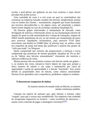 revelar a seed phrase aos golpistas ou por criar carteiras a cujas chaves
privadas eles já têm acesso.
Uma variedade de scam é o exit scam no qual os controladores das
corretoras ou empresas fazendo custódia dos bitcoins simplesmente somem
com os fundos dos clientes – normalmente, alegando que foram hackeados
por terceiros desconhecidos e, em alguns casos, até simulando a própria
morte (como alegado no caso da exchange canadense QuadrigaCX).
Há diversos golpes relacionados à manipulação de mercado, como
divulgação de notícias e informações falsas ou sua manipulação (através de
ataques de spam na rede aumentando fees e tempo de transações, ataques de
DDoS tirando plataformas do ar); ou até mesmo por manipulação de preço
para provocar liquidações involuntárias, para provocar FUD (fear,
uncertainty and doubt) ou FOMO (fear of missing out); ou ambos, como
nos esquemas de pump and dump que justificam a maioria dos grupos de
“calls para trade”, no Telegram.
Quem compreende que retornos são proporcionais a esforços e riscos
compreende que promessas de retorno garantido “perpétuo de 3% ao dia”
ou de “dobrar seus bitcoins semanalmente” claramente são mentiras e
indicam evidências de crime.
Muitas pessoas têm seu primeiro contato com bitcoin caindo em golpes –
e, na maioria das vezes, tornam-se haters depois do rage quit, porque a
única maneira de reduzir a sua culpa e automartírio por causa da
ingenuidade e perda de oportunidade é o bitcoin "morrendo". Isso ocorre
devido às propriedades úteis do bitcoin, como relativa anonimidade.
Pessoas livres aprendem com a experiência, perdedores culpam as sombras.
7) Ransomware (sequestro de dados)
As maiores mentes do mundo estão no Bitcoin, as maiores
mentes criminosas também.
Consiste em espécie de malware que, após infectar o sistema, cobra
“resgate” para que o acesso seja restabelecido. Em empresas com conteúdo
de recuperação impossível ou inviável – como escritórios de advocacia –,
muitas vezes a decisão de pagar a chantagem é inevitável[352].
 
