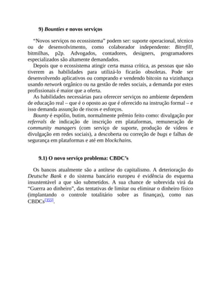 9) Bounties e novos serviços
“Novos serviços no ecossistema” podem ser: suporte operacional, técnico
ou de desenvolvimento, como colaborador independente: Bitrefill,
bitmilhas, p2p. Advogados, contadores, designers, programadores
especializados são altamente demandados.
Depois que o ecossistema atingir certa massa crítica, as pessoas que não
tiverem as habilidades para utilizá-lo ficarão obsoletas. Pode ser
desenvolvendo aplicativos ou comprando e vendendo bitcoin na vizinhança
usando network orgânico ou na gestão de redes sociais, a demanda por estes
profissionais é maior que a oferta.
As habilidades necessárias para oferecer serviços no ambiente dependem
de educação real – que é o oposto ao que é oferecido na instrução formal – e
isso demanda assunção de riscos e esforços.
Bounty é espólio, butim, normalmente prêmio feito como: divulgação por
referrals de indicação de inscrição em plataformas, remuneração de
community managers (com serviço de suporte, produção de vídeos e
divulgação em redes sociais), a descoberta ou correção de bugs e falhas de
segurança em plataformas e até em blockchains.
9.1) O novo serviço problema: CBDC’s
Os bancos atualmente são a antítese do capitalismo. A deterioração do
Deutsche Bank e do sistema bancário europeu é evidência do esquema
insustentável a que são submetidos. A sua chance de sobrevida virá da
“Guerra ao dinheiro”, das tentativas de limitar ou eliminar o dinheiro físico
(implantando o controle totalitário sobre as finanças), como nas
CBDCs[355].
 