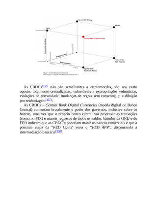 As CBDCs[356] não são semelhantes a criptomoedas, são seu exato
oposto: totalmente centralizadas, vulneráveis a expropriações voluntárias,
violações de privacidade, mudanças de regras sem consenso; e, a diluição
por senhoriagem[357]:
As CBDCs – Central Bank Digital Currencies (moeda digital de Banco
Central) aumentam brutalmente o poder dos governos, inclusive sobre os
bancos, uma vez que o próprio banco central vai processar as transações
(como no PIX) e manter registros de todos os saldos. Estudos da ONU e do
FED indicam que as CBDC’s poderiam matar os bancos comerciais e que a
próxima etapa da “FED Coins" seria o “FED APP", dispensando a
intermediação bancária[358].
 