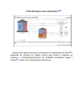 O fim dos bancos como conhecemos:[359]
Quanto mais agressivas forem as tentativas de expropriação de bens[360],
imposição de sistemas de créditos sociais para acesso a negócios ou
serviços; e, criminalização/restrição de atividades econômicas negras e
cinzas[361], maior será a demanda por alternativas.
 