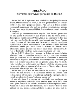 PREFÁCIO
Só vamos sobreviver por causa do Bitcoin
Bitcoin Red Pill é o primeiro livro sério escrito em português sobre o
Bitcoin. Diferentemente dos outros, é um livro que tenta dizer não só que é
o Bitcoin, mas sim o porquê do Bitcoin. Não explica o Bitcoin somente
como uma ferramenta, ou seja, qual sua função e mecanismo, mas mostra o
Bitcoin como nossa única possibilidade de renascimento moral, material e
tecnológico.
Este livro que não quer convencer ninguém. Você discorda que estamos
em uma guerra de extermínio e que Bitcoin é uma das únicas armas à
disposição do cidadão comum? Ótimo, faça o que você achar melhor para
você e para sua família, siga sua vida como bem entender. Renato Amoedo
e Alan Schramm só escreveram este livro porque estavam cansados de
explicar várias vezes as mesmas coisas e, por interesse próprio, decidiram
economizar tempo para tentar salvar o máximo de pessoas aptas.
Infelizmente poucas pessoas neste mundo estão aptas a serem salvas. Se
você se dispôs a ler este livro, muito provavelmente está entre elas.
Bitcoin Red Pill foi um livro escrito na era da internet para o indivíduo
soberano. Como um manual de instruções, traz conceitos, teses, autores e
dados que orientam o leitor a ir correr atrás das informações. A internet foi
uma invenção magnífica pois diminuiu imensamente o custo da informação,
mas é fácil se sentir desnorteado em sua galáxia. Bitcoin Red Pill mostra
vários caminhos que podem depois ser trilhados pelo leitor interessado, seja
este caminho sobre os aspectos técnicos sobre o Bitcoin, sobre a Escola
Austríaca ou sobre colapsos civilizacionais.
Bitcoin tem pouco mais de uma década de existência. Um aspecto
curioso de sua história é a quantidade imensa de pessoas com
conhecimentos extremamente avançados de criptografia e programação que
entenderam o Bitcoin só como “mais uma ferramenta”.
O que não falta é argumento de autoridade para confirmar essa
impressão. O próprio Satoshi Nakamoto no white paper diz de forma muito
sóbria que o Bitcoin é um “sistema de dinheiro eletrônico ponto-a-ponto”.
Parece ser só mais uma mera ferramenta, não é mesmo? Sempre muito
lacônico em suas correspondências, Satoshi confessou em um e-mail ser
 