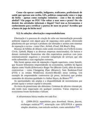 Como vão operar camelôs, indigentes, traficantes, profissionais de
saúde que operam sem recibo, GPs, políticos comprando votos e o jogo
do bicho - apenas como exemplos rotineiros - com o fim da moeda
alodial? Vão pagar no PIX? Vão voltar a usar ouro e prata? Ou vão
desistir das atividades informais e ilegais? Você tem as ferramentas e
conhecimento para certificar a pureza de ouro ou prata? Acredita que
a banca de jogo do bicho terá?
9.2) As soluções: uberização e empreendedorismo
Uberização é o processo de criação de valor em intermediação provendo
ambiente negocial com algum grau de segurança entre partes, oferecendo
plataforma em que serviços e produtos são ofertados e aceitos com sistemas
de reputação e escrow - como Uber, Airbnb, iFood, Silk Road e Bisq.
Dezenas de bilhões de dólares estão sendo investidos em FinTechs (como
Circle, Uphold, Bitpay e as diversas empresas mencionadas). Os bancos e
demais instituições financeiras não têm expectativas positivas com juros
sistematicamente negativos e crescente competição de serviços que não
estão submetidos a suas regulações extremas.
Não foram apenas entes de reputação e legado superiores, como Satoshi,
que ficaram bilionários empreendendo no ecossistema, também há figuras
abjetas como Vitalik (Ethereum) e Roger Ver (Bitcoin Cash), além de outras
controversas - como Changpeng Zhao (Binance), Sam Bankman-Fried
(FTX) e os irmãos Winklevoss (Gemini-Blockfi) nesse ranking. Um
exemplo de empreendedor controverso (já preso, inclusive) que produz
conteúdos de altíssima qualidade é o Arthur Hayes, da Bitmex[362].
As oportunidades são amplas e a disponibilidade de investimentos por
private equity e venture capital é crescente.
Os riscos do pioneirismo são altíssimos. Centenas de altcoins viraram pó,
não tendo mais negociação em qualquer corretora. Várias empresas no
ecossistema foram hackeadas e faliram.
A infraestrutura básica mudou em cada Era:
1) (2009-2012): repositórios para download, fóruns, faucets,
exchanges estáticas[363], mineração com GPU/FPGA e apostas
simples aleatórias, com oráculo onchain, como satoshidice[364];
 
