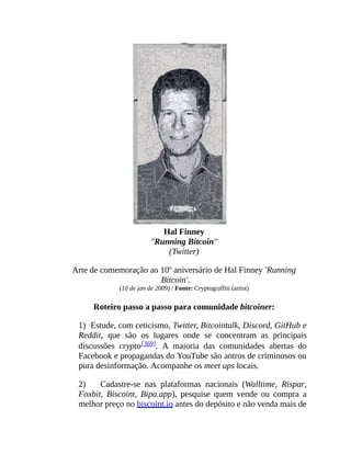 Hal Finney
"Running Bitcoin"
(Twitter)
Arte de comemoração ao 10º aniversário de Hal Finney 'Running
Bitcoin'.
(10 de jan de 2009) / Fonte: Cryptograffiti (artist)
Roteiro passo a passo para comunidade bitcoiner:
1) Estude, com ceticismo, Twitter, Bitcointalk, Discord, GitHub e
Reddit, que são os lugares onde se concentram as principais
discussões crypto[369]. A maioria das comunidades abertas do
Facebook e propagandas do YouTube são antros de criminosos ou
pura desinformação. Acompanhe os meet ups locais.
2) Cadastre-se nas plataformas nacionais (Walltime, Rispar,
Foxbit, Biscoint, Bipa.app), pesquise quem vende ou compra a
melhor preço no biscoint.io antes do depósito e não venda mais de
 