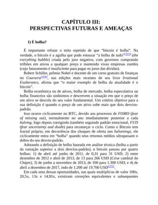 CAPÍTULO III:
PERSPECTIVAS FUTURAS E AMEAÇAS
1) É bolha?
É importante refutar o mito repetido de que “bitcoin é bolha”. Na
verdade, o bitcoin é a agulha que pode estourar “a bolha de tudo”[373] (the
everything bubble) criada pelo juro negativo, com governos comprando
trilhões em ativos a qualquer preço e mantendo vivas empresas zumbis
(cujo faturamento é insuficiente para pagar os juros das dívidas).
Robert Schiller, prêmio Nobel e docente de um curso gratuito de finanças
no Coursera[374], nas edições mais recentes de seu livro Irrational
Exuberance, afirma que “o maior exemplo de bolha da atualidade é o
bitcoin”.
Bolha econômica ou de ativos, bolha de mercado, bolha especulativa ou
bolha financeira são sinônimos e descrevem a situação em que o preço de
um ativo se descola do seu valor fundamental. Um critério objetivo para a
sua definição é quando o preço de um ativo sobe mais que dois desvios-
padrão.
Isso ocorre ciclicamente no BTC, devido aos processos de FOMO (fear
of missing out), normalmente no ano imediatamente posterior a cada
halving, logo depois corrigindo (também seguindo padrão emocional, FUD
(fear uncertainty and doubt) para recomeçar o ciclo. Como o Bitcoin tem
fractal próprio, em decorrência dos choques de oferta nos halvenings, ele
ciclicamente entra em “bolha” quando seus retornos médios ultrapassam o
dobro do seu desvio-padrão.
Adotando a definição de bolha baseada em análise técnica (bolha a partir
da variação superior a dois desvios-padrão), o bitcoin passou por quatro
bolhas: 1) de abril até junho de 2011, de 0,31 para 31 USD; 2) entre
dezembro de 2012 e abril de 2013, de 13 para 266 USD (Crise cambial do
Chipre); 3) de junho a novembro de 2013, de 100 para 1.300 USD; e 4) de
abril a dezembro de 2017, indo de 1.200 até 19.700 USD[375].
Em cada uma dessas oportunidades, nas quais multiplicou de valor 100x,
20,5x, 13x e 14,91x, existiram correções equivalentes e subsequentes
 