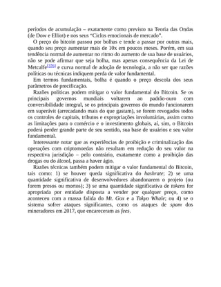 períodos de acumulação – exatamente como previsto na Teoria das Ondas
(de Dow e Elliot) e nos seus “Ciclos emocionais de mercado”.
O preço do bitcoin passou por bolhas e tende a passar por outras mais,
quando seu preço aumentar mais de 10x em poucos meses. Porém, em sua
tendência normal de aumentar no ritmo do aumento de sua base de usuários,
não se pode afirmar que seja bolha, mas apenas consequência da Lei de
Metcalfe[376] e curva normal de adoção de tecnologia, a não ser que razões
políticas ou técnicas indiquem perda de valor fundamental.
Em termos fundamentais, bolha é quando o preço descola dos seus
parâmetros de precificação.
Razões políticas podem mitigar o valor fundamental do Bitcoin. Se os
principais governos mundiais voltarem ao padrão-ouro com
conversibilidade integral, se os principais governos do mundo funcionarem
em superávit (arrecadando mais do que gastam), se forem revogados todos
os controles de capitais, tributos e expropriações involuntárias, assim como
as limitações para o comércio e o investimento globais, aí, sim, o Bitcoin
poderá perder grande parte de seu sentido, sua base de usuários e seu valor
fundamental.
Interessante notar que as experiências de proibição e criminalização das
operações com criptomoedas não resultam em redução do seu valor na
respectiva jurisdição – pelo contrário, exatamente como a proibição das
drogas ou do álcool, passa a haver ágio.
Razões técnicas também podem mitigar o valor fundamental do Bitcoin,
tais como: 1) se houver queda significativa do hashrate; 2) se uma
quantidade significativa de desenvolvedores abandonarem o projeto (ou
forem presos ou mortos); 3) se uma quantidade significativa de tokens for
apropriada por entidade disposta a vender por qualquer preço, como
aconteceu com a massa falida do Mt. Gox e a Tokyo Whale; ou 4) se o
sistema sofrer ataques significantes, como os ataques de spam dos
mineradores em 2017, que encareceram as fees.
 