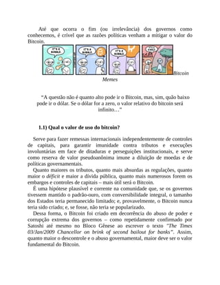 Até que ocorra o fim (ou irrelevância) dos governos como
conhecemos, é crível que as razões políticas venham a mitigar o valor do
Bitcoin.
Bitcoin
Memes
“A questão não é quanto alto pode ir o Bitcoin, mas, sim, quão baixo
pode ir o dólar. Se o dólar for a zero, o valor relativo do bitcoin será
infinito…”
1.1) Qual o valor de uso do bitcoin?
Serve para fazer remessas internacionais independentemente de controles
de capitais, para garantir imunidade contra tributos e execuções
involuntárias em face de ditaduras e perseguições institucionais, e serve
como reserva de valor pseudoanônima imune a diluição de moedas e de
políticas governamentais.
Quanto maiores os tributos, quanto mais absurdas as regulações, quanto
maior o déficit e maior a dívida pública, quanto mais numerosos forem os
embargos e controles de capitais – mais útil será o Bitcoin.
É uma hipótese plausível e corrente na comunidade que, se os governos
tivessem mantido o padrão-ouro, com conversibilidade integral, o tamanho
dos Estados teria permanecido limitado; e, provavelmente, o Bitcoin nunca
teria sido criado; e, se fosse, não teria se popularizado.
Dessa forma, o Bitcoin foi criado em decorrência do abuso de poder e
corrupção extrema dos governos – como repetidamente confirmado por
Satoshi até mesmo no Bloco Gênese ao escrever o texto "The Times
03/Jan/2009 Chancellor on brink of second bailout for banks”. Assim,
quanto maior o descontrole e o abuso governamental, maior deve ser o valor
fundamental do Bitcoin.
 