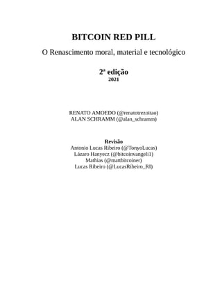 BITCOIN RED PILL
O Renascimento moral, material e tecnológico
2ª edição
2021
RENATO AMOEDO (@renatotrezoitao)
ALAN SCHRAMM (@alan_schramm)
Revisão
Antonio Lucas Ribeiro (@TonyoLucas)
Lázaro Hanyecz (@bitcoinvangeli1)
Mathias (@mattbitcoiner)
Lucas Ribeiro (@LucasRibeiro_RI)
 