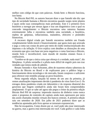 melhor com código do que com palavras. Ainda bem: o Bitcoin funciona,
isso basta.
No Bitcoin Red Pill, os autores buscam dizer o que Satoshi não diz: que
tipo de sociedade humana o Bitcoin encontrou quando surgiu neste planeta
e quais serão suas consequências mais profundas. Este é o primeiro livro
brasileiro a navegar por nessas águas e traz um diagnóstico com o qual eu
concordo integralmente: o Bitcoin encontrou uma natureza humana
extremamente falha e encontrou também uma sociedade, a brasileira,
repleta de golpistas, inflacionistas, malandros, shitcoins e pirâmides
financeiras.
A escassez digital criada por Satoshi encontrou também um Estado
completamente falido moral e financeiramente, que gasta mais que arrecada
e joga a conta nas costas do povo por meio do roubo institucionalizado dos
impostos e da inflação. O livro explica com detalhes as distorções de uma
economia que gira com base em juros negativos e como funciona o Bitcoin,
moeda forte e inconfiscável, num mundo de moedas estatais fracas e
confiscáveis.
“Lembre-se de que a única coisa que ofereço é a verdade, nada mais”, diz
Morpheus. A pílula vermelha é a pílula mais difícil de engolir pois nos traz
verdades que temos medo de admitir.
Renato Amoedo e Alan Schramm, além de trazerem relatos saborosos da
história do Bitcoin no Brasil e de explicarem para o público leigo o
funcionamento desta tecnologia e do mercado, foram corajosos o suficiente
para oferecer este remédio amargo ao povo brasileiro.
Nesta segunda edição, lançada há menos de um ano da primeira, já
vemos atualizações importantes devido à pandemia do vírus Sars-Cov-2. Os
estragos desta pandemia criada em laboratório e da resposta ditatorial dos
governos que fingem combatê-lo ainda não foram bem compreendidos
amplamente. O que se sabe até agora não pegou o leitor da primeira edição
Bitcoin Red Pill de surpresa: impressão massiva de dinheiro como nunca
antes e propostas de controles de capitais ainda mais opressores por meio
das assim chamadas moedas virtuais dos bancos centrais. A primeira edição
saiu em setembro de 2020. Em julho de 2021 podemos dizer que as
tendências apontadas pelo livro apenas se tornaram exponenciais.
Não há escapatória. Como dizem por aí, você pode não estar interessado
na guerra, mas a guerra está interessada em você. Cada gráfico e cada linha
 