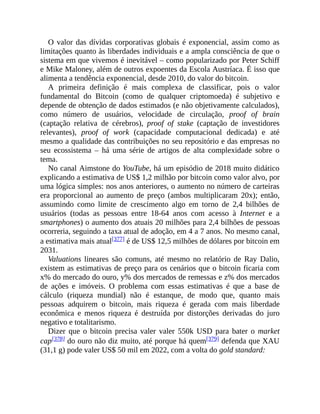 O valor das dívidas corporativas globais é exponencial, assim como as
limitações quanto às liberdades individuais e a ampla consciência de que o
sistema em que vivemos é inevitável – como popularizado por Peter Schiff
e Mike Maloney, além de outros expoentes da Escola Austríaca. É isso que
alimenta a tendência exponencial, desde 2010, do valor do bitcoin.
A primeira definição é mais complexa de classificar, pois o valor
fundamental do Bitcoin (como de qualquer criptomoeda) é subjetivo e
depende de obtenção de dados estimados (e não objetivamente calculados),
como número de usuários, velocidade de circulação, proof of brain
(captação relativa de cérebros), proof of stake (captação de investidores
relevantes), proof of work (capacidade computacional dedicada) e até
mesmo a qualidade das contribuições no seu repositório e das empresas no
seu ecossistema – há uma série de artigos de alta complexidade sobre o
tema.
No canal Aimstone do YouTube, há um episódio de 2018 muito didático
explicando a estimativa de US$ 1,2 milhão por bitcoin como valor alvo, por
uma lógica simples: nos anos anteriores, o aumento no número de carteiras
era proporcional ao aumento de preço (ambos multiplicaram 20x); então,
assumindo como limite de crescimento algo em torno de 2,4 bilhões de
usuários (todas as pessoas entre 18-64 anos com acesso à Internet e a
smartphones) o aumento dos atuais 20 milhões para 2,4 bilhões de pessoas
ocorreria, seguindo a taxa atual de adoção, em 4 a 7 anos. No mesmo canal,
a estimativa mais atual[377] é de US$ 12,5 milhões de dólares por bitcoin em
2031.
Valuations lineares são comuns, até mesmo no relatório de Ray Dalio,
existem as estimativas de preço para os cenários que o bitcoin ficaria com
x% do mercado do ouro, y% dos mercados de remessas e z% dos mercados
de ações e imóveis. O problema com essas estimativas é que a base de
cálculo (riqueza mundial) não é estanque, de modo que, quanto mais
pessoas adquirem o bitcoin, mais riqueza é gerada com mais liberdade
econômica e menos riqueza é destruída por distorções derivadas do juro
negativo e totalitarismo.
Dizer que o bitcoin precisa valer valer 550k USD para bater o market
cap[378] do ouro não diz muito, até porque há quem[379] defenda que XAU
(31,1 g) pode valer US$ 50 mil em 2022, com a volta do gold standard:
 