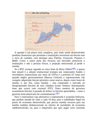 A questão é um pouco mais complexa, pois estão sendo desenvolvidos
produtos financeiros que permitam a instituições investirem em bitcoin sem
o risco de custódia, com destaque para Fidelity, Grayscale, Purpose e
Bakkt. Como a maior parte dos recursos nos mercados pertencem a
instituições e não a pessoas físicas, a projeção mencionada já perde o
sentido.
Se o BTC avançar segundo as cinco fases de Barry Silbert[380], a quarta
fase (atual) é a adoção institucional (compra por corporações fundos e
investidores institucionais por meio de ETFs) e a próxima (5ª fase) será
quando órgãos governamentais (Bancos Centrais) e supranacionais vão
competir adquirindo bitcoin (primeiro como reserva, depois como lastro de
moeda; e, por fim, como moeda) – seja comprando a mercado ou
desapropriando bitcoins de seus cidadãos (como Andreas Antonopoulos
teme que ocorra com eventual ETF). Outra maneira de governos
acumularem bitcoins é parando de leiloar os bitcoins apreendidos – como o
governo norte-americano faz constantemente.[381]
Para o venezuelano cuja alternativa à criptomoeda é acumular bolívares,
que perdem metade do valor a cada 18 dias; para o trabalhador ilegal em
países de economia desenvolvida, que precisa mandar recursos para sua
família também desbancarizada no interior de jurisdições de economia
subdesenvolvida; ou, para o empresário que quer pagar certa comissão
 