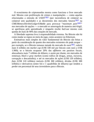 O ecossistema de criptomoedas mostra como funciona o livre mercado
real. Mesmo com proliferação de crimes e manipulações — como aquelas
relacionadas a emissão de USDT[382] (por inexistência de colateral ou
colateral sem qualidade) e as decorrentes dos mercados futuros[383] na
CME/Bitmex/Deribit/LedgerX/Bakkt para provocar “maximum pain[384]”
nos mercados de opções — o mercado se autorregula de maneira anti-frágil,
se aperfeiçoa pelo aprendizado e ninguém recebe bail-out mesmo com
quedas de mais de 90% das cotações de mercado.
A liberdade suprema leva à responsabilidade extrema. No Bitcoin não há
como mudar as regras no meio do jogo, como acontece no Ethereum.
Estimativas mais simples do valor fundamental do Bitcoin são feitas a
partir da consideração de quanto dos mercados existentes ele pode ocupar –
por exemplo, se o Bitcoin tomasse metade do mercado do ouro[385], valeria
mais 6 trilhões em market cap (US$ 330 mil por bitcoin com ouro a US$
1.900); se o bitcoin ocupasse 20% das offshores em paraísos fiscais,
abocanharia mais 7 trilhões de dólares; e assim por diante, em mercados de
remessas; black e gray markets (como tráfico de drogas, armas, escravos,
corrupção e descaminho); e até os mercados de ações (US$ 120 trilhões),
fiats (US$ 110 trilhões) imóveis (US$ 300 trilhões), dívidas (US$ 300
trilhões) e derivativos (entre 0,6 e 1 quadrilhão de dólares) que tendem a
perder um percentual de seus investidores para o Bitcoin.
 