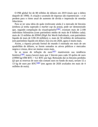 O PIB global foi de 88 trilhões de dólares em 2019 (mais que o dobro
daquele de 1990). A criação e acumulo de riquezas são exponenciais – e só
perdem para o ritmo atual de aumento de dívida e impressão de moedas
fiduciárias.
Para se ter uma ideia do quão irrelevante ainda é o mercado de bitcoins
(embora já tenha superado o market cap da prata), pode ser demonstrado
que, segundo compilação da visualcapitalist[386], existiam mais de 2.100
indivíduos bilionários (com patrimônio médio de mais de 8 bilhões cada);
mais de 13 milhões de HNWI (High Net Worth Individuals, com patrimônio
líquido de mais de US$ 20 milhões); e, mais de 50 milhões de milionários
(em patrimônio líquido em dólar). Isso era em 2020, agora é muito mais.
Assim, a riqueza privada formal do mundo é estimada em mais de um
quadrilhão de dólares, se forem somados os ativos públicos e mercados
negros e cinzas, deve ser muitas vezes mais.
Se as taxas de inflação do ouro[387] mantiverem sua tendência
histórica[388], nunca haverá mais que 1 bitcoin para cada 10 quilos de ouro
(199M kg/19M BTC > 0,1 BTC por kg). Retirando daí os bitcoins perdidos
(já que as reservas de ouro não contam ouro no fundo do mar), seriam 12 a
13 kg de ouro por BTC[389] (em agosto de 2020 avaliados em mais de 4
milhões de reais).
 