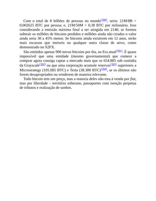Com o total de 8 bilhões de pessoas no mundo[390], seria: 21M/8B =
0,002625 BTC por pessoa; e, 21M/50M = 0,38 BTC por milionário. Isso
considerando a emissão máxima final a ser atingida em 2140, se formos
subtrair os milhões de bitcoins perdidos e milhões ainda não criados o valor
ainda seria 30 a 45% menor. Se bitcoins ainda existirem em 12 anos, serão
mais escassos que imóveis ou qualquer outra classe de ativo, como
demonstrado no S2FX.
São emitidos apenas 900 novos bitcoins por dia, na Era atual[391]. É quase
impossível que uma entidade (mesmo governamental) que comece a
comprar agora consiga captar a mercado mais que os 654.885 sob custódia
da Grayscale[392] ou que uma corporação acumule reservas[393] superiores a
Microstrategy (105.085 BTC) e Tesla (38.300 BTC)[394], se os últimos não
forem desapropriados ou venderem de maneira relevante.
Todo bitcoin tem um preço, mas a maioria deles não esta à venda por fiat,
mas por liberdade – território soberano, passaportes com isenção perpetua
de tributos e realização de sonhos.
 