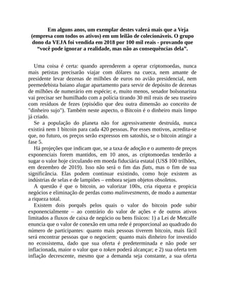 Em alguns anos, um exemplar destes valerá mais que a Veja
(empresa com todos os ativos) em um leilão de colecionáveis. O grupo
dono da VEJA foi vendida em 2018 por 100 mil reais - provando que
“você pode ignorar a realidade, mas não as consequências dela”.
Uma coisa é certa: quando aprenderem a operar criptomoedas, nunca
mais petistas precisarão viajar com dólares na cueca, nem amante de
presidente levar dezenas de milhões de euros no avião presidencial, nem
peemedebista baiano alugar apartamento para servir de depósito de dezenas
de milhões de numerário em espécie; e, muito menos, senador bolsonarista
vai precisar ser humilhado com a polícia tirando 30 mil reais de seu traseiro
com resíduos de fezes (episódio que deu outra dimensão ao conceito de
"dinheiro sujo"). Também neste aspecto, o Bitcoin é o dinheiro mais limpo
já criado.
Se a população do planeta não for agressivamente destruída, nunca
existirá nem 1 bitcoin para cada 420 pessoas. Por esses motivos, acredita-se
que, no futuro, os preços serão expressos em satoshis, se o bitcoin atingir a
fase 5.
Há projeções que indicam que, se a taxa de adoção e o aumento de preços
exponenciais forem mantidos, em 10 anos, as criptomoedas tenderão a
sugar o valor hoje circulando em moeda fiduciária estatal (US$ 100 trilhões,
em dezembro de 2019). Isso não será o fim das fiats, mas o fim de sua
significância. Elas podem continuar existindo, como hoje existem as
indústrias de selas e de lampiões – embora sejam objetos obsoletos.
A questão é que o bitcoin, ao valorizar 100x, cria riqueza e propicia
negócios e eliminação de perdas como malinvestments, de modo a aumentar
a riqueza total.
Existem dois porquês pelos quais o valor do bitcoin pode subir
exponencialmente – ao contrário do valor de ações e de outros ativos
limitados a fluxos de caixa de negócio ou bens físicos: 1) a Lei de Metcalfe
enuncia que o valor de conexão em uma rede é proporcional ao quadrado do
número de participantes: quanto mais pessoas tiverem bitcoin, mais fácil
será encontrar pessoas que o negociem; quanto mais dinheiro for investido
no ecossistema, dado que sua oferta é predeterminada e não pode ser
inflacionada, maior o valor que o token poderá alcançar; e 2) sua oferta tem
inflação decrescente, mesmo que a demanda seja constante, a sua oferta
 