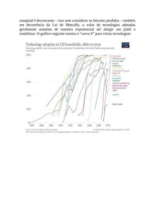 marginal é decrescente – isso sem considerar os bitcoins perdidos – também
em decorrência da Lei de Metcalfe, o valor de tecnologias adotadas
geralmente aumenta de maneira exponencial até atingir um platô e
estabilizar. O gráfico seguinte mostra a “curva S” para várias tecnologias:
 