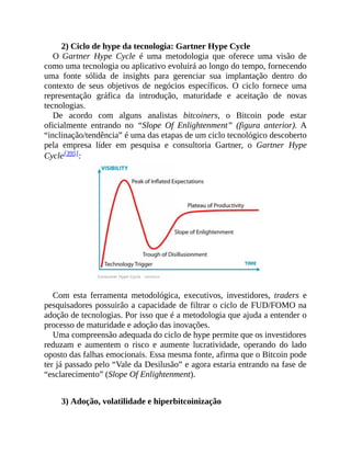 2) Ciclo de hype da tecnologia: Gartner Hype Cycle
O Gartner Hype Cycle é uma metodologia que oferece uma visão de
como uma tecnologia ou aplicativo evoluirá ao longo do tempo, fornecendo
uma fonte sólida de insights para gerenciar sua implantação dentro do
contexto de seus objetivos de negócios específicos. O ciclo fornece uma
representação gráfica da introdução, maturidade e aceitação de novas
tecnologias.
De acordo com alguns analistas bitcoiners, o Bitcoin pode estar
oficialmente entrando no “Slope Of Enlightenment” (figura anterior). A
“inclinação/tendência” é uma das etapas de um ciclo tecnológico descoberto
pela empresa líder em pesquisa e consultoria Gartner, o Gartner Hype
Cycle[395]:
Com esta ferramenta metodológica, executivos, investidores, traders e
pesquisadores possuirão a capacidade de filtrar o ciclo de FUD/FOMO na
adoção de tecnologias. Por isso que é a metodologia que ajuda a entender o
processo de maturidade e adoção das inovações.
Uma compreensão adequada do ciclo de hype permite que os investidores
reduzam e aumentem o risco e aumente lucratividade, operando do lado
oposto das falhas emocionais. Essa mesma fonte, afirma que o Bitcoin pode
ter já passado pelo “Vale da Desilusão” e agora estaria entrando na fase de
“esclarecimento” (Slope Of Enlightenment).
3) Adoção, volatilidade e hiperbitcoinização
 