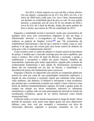 Em 2011, o limite superior era cerca de 84x o limite inferior.
Um ano depois, a proporção era de 47x. Em 2015, era 22x, e no
início de 2020 havia caído para 12x. Isso é bom, demonstrando
um declínio na volatilidade geral de pico ao vale. Se esse padrão
persistir, a proporção será de cerca de 9x em meados de 2024 e
cerca de 6,5x até o final da década. Ainda alto pelos padrões de
forex e títulos, mas menos de 10% da volatilidade de 2011!
Enquanto a volatilidade em fiat é inevitável, sendo uma característica de
qualquer ativo novo com características singulares (e não um bug), o
influenciador bitcoiner e ex-engenheiro do Google, Vijay Boyapati,
explicou no podcast de Stephan Livera[398] que “Os economistas do
establishment ridicularizam o fato de que o bitcoin é volátil, como se você
pudesse ir de algo que não existia para uma forma estável de dinheiro da
noite para o dia; é completamente ridículo”.
O que acontece entre as ondas de adoção é a função natural da descoberta
de preços, à medida que o mercado converge para um novo equilíbrio, que
nunca é estático. Nos ciclos de hype do Bitcoin, a ascensão, a queda, a
estabilização e novamente a subida são quase rítmicas. Também são
naturalmente explicadas pelo medo especulativo, seguido pelo acúmulo de
conhecimento fundamental e pela adição de infraestrutura incremental.
Roma não foi construída em um dia; no bitcoin, a volatilidade e a
descoberta de preços são fundamentais para o processo.
Enquanto o Bitcoin vai adquirindo uma parcela na competição global por
reserva de valor por conta de suas propriedades monetárias superiores, a
função de uma economia é acumular capital que realmente torne nossas
vidas melhores, não dinheiro. O dinheiro é meramente o bem econômico
que permite que a coordenação acumule esse capital. Como o bitcoin é uma
forma de dinheiro fundamentalmente superior, ele tende a ganhar poder de
compra em relação aos ativos monetários inferiores (e substitutos
monetários) e a ganhar cada vez mais participação de mercado na função de
coordenação econômica, apesar de ser menos funcional como moeda
transacional hoje.
O Bitcoin tende a se tornar moeda transacional ao longo do tempo. Nesse
período de transição, seria muito mais lógico gastar um ativo depreciável
(dólares, euro, iene, real, por exemplo) e economizar um ativo de
valorização (bitcoin), seguindo o princípio monetário da Lei de
 