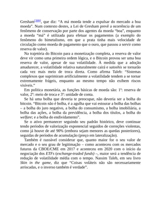 Gresham[399], que diz: “A má moeda tende a expulsar do mercado a boa
moeda”. Num contexto destes, a Lei de Gresham prevê a ocorrência de um
fenômeno de conservação por parte dos agentes da moeda “boa”, enquanto
a moeda “má” é utilizada para efetuar os pagamentos (a exemplo do
fenômeno do bimetalismo, em que a prata tinha mais velocidade de
circulação como moeda de pagamento que o ouro, que passou a servir como
reserva de valor).
Na trajetória do Bitcoin para a monetização completa, a reserva de valor
deve vir como uma primeira ordem lógica, e o Bitcoin provou ser uma boa
reserva de valor, apesar de sua volatilidade. À medida que a adoção
amadurecer, a volatilidade relativa naturalmente cairá e satoshis se tornarão
cada vez mais meio de troca direta. Como afirma Taleb: “Sistemas
complexos que suprimiram artificialmente a volatilidade tendem a se tornar
extremamente frágeis, enquanto ao mesmo tempo não exibem riscos
visíveis.”
Em política monetária, as funções básicas de moeda são: 1º: reserva de
valor, 2º: meio de troca e 3º: unidade de conta.
Se há uma bolha que deveria te preocupar, não deveria ser a bolha do
bitcoin. “Bitcoin não é bolha, é a agulha que vai estourar a bolha das bolhas
– a bolha do juro negativo, a bolha do consumismo, a bolha imobiliária, a
bolha das ações, a bolha da previdência, a bolha dos títulos, a bolha do
welfare; e a bolha do endividamento”.
Se o ativo permanecer seguindo seu padrão histórico, deve continuar
tendo períodos de valorização exponencial seguidos de correções violentas,
como já houve de até 90% (embora sejam menores as quedas posteriores),
seguidas de períodos de acumulação (preço em lateralização).
Também é razoável considerar que, quanto maior for o seu valor de
mercado e o seu grau de legitimação – como aconteceu com os mercados
futuros da CBOE/CME em 2017 e aconteceu em 2020 com o início da
negociação dos ETFs (exchange-traded funds) –, maior será a tendência de
redução de volatilidade média com o tempo. Nassim Taleb, em seu livro
Skin in the game, diz que “Coisas voláteis não são necessariamente
arriscadas, e o inverso também é verdade”.
 