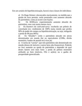 Em um cenário de hiperbitcoinização, haverá cinco classes de indivíduos:
a) Os Hugo Stinnes: alavancados maciçamente, na medida que a
gestão de risco permite, serão premiados com aumento absurdo
do patrimônio, como já ocorre com Saylor;
b) Os HODLers: experimentarão aumento absurdo do
patrimônio, mas com muito menos risco;
c) Os boomers do cash-and-carry: receberão um prêmio de
consolação (ex: rendimento de 100% numa moeda que perdeu
90% do poder de compra na hiperbitcoinização, ou seja, mitigarão
a perda de 90 para 80%);
d) Os “diluídos”: verão o patrimônio alocado em ativos
denominados em moeda fiat ou equivalentes (CDBs, dívida
monetária, fundos de pensão etc) virar pó;
e) A turma da “carona”: que tem patrimônio não denominado em
moeda (donos de imóveis e outros bens não-financeiros). Poderão
ter leve aumento ou queda do patrimônio a depender de qual
destes fatores será mais forte: a perda do prêmio monetário
atribuído ao bem (imóveis, FIIs e ações); ou o ganho de
prosperidade generalizado.
 