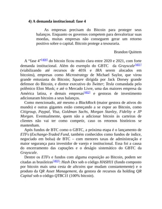 4) A demanda institucional: fase 4
As empresas precisam do Bitcoin para proteger seus
balanços. Enquanto os governos competem para desvalorizar suas
moedas, muitas empresas não conseguem gerar um retorno
positivo sobre o capital. Bitcoin protege a tesouraria.
Brandon Quittem
A “fase 4”[400] do bitcoin ficou muito clara entre 2020 e 2021, com forte
demanda institucional. Além do exemplo do GBTC da Grayscale[401]
(viabilizando até recursos de 401k e IRA serem alocados em
bitcoins), empresas como Microstrategy de Michael Saylor, que virou
grande entusiasta do Bitcoin; Square dirigida por Jack Dorsey grande
defensor do Bitcoin, e diretor executivo do Twitter; Tesla comandada pelo
polêmico Elon Musk; e até o Mercado Livre, uma das maiores empresa da
América latina, e demais empresas[402] e gestoras de investimento
adicionaram bitcoins a seus balanços.
Como mencionado, até mesmo a BlackRock (maior gestora de ativos do
mundo) e outras gigantes estão começando a se expor ao Bitcoin, como
Citigroup, Paypal, Visa, Goldman Sachs, Morgan Stanley, Fidelity e JP
Morgan. Eventualmente, quem não a adicionar bitcoin às carteiras de
clientes não vai ter como competir, caso os retornos históricos se
mantenham.
Após fundos de BTC como o GBTC, a próxima etapa é o lançamento de
ETFs (Exchange-Traded Fund, também conhecidos como fundos de índice,
negociado em bolsa) de BTC – com menores taxas de administração e
maior segurança para investidor de varejo e institucional. Essa foi a causa
do encerramento das captações e o deságio sistemático do GBTC da
Grayscale.
Dentre os ETFs e fundos com alguma exposição ao Bitcoin, podem ser
citadas as brasileiras[403]: Hash Dex sob o código HASH11 (fundo composto
por bitcoin mais uma cesta de altcoins que mudam constantemente) e o
produto da QR Asset Management, da gestora de recursos da holding QR
Capital sob o código QTBC11 (100% bitcoin).
 