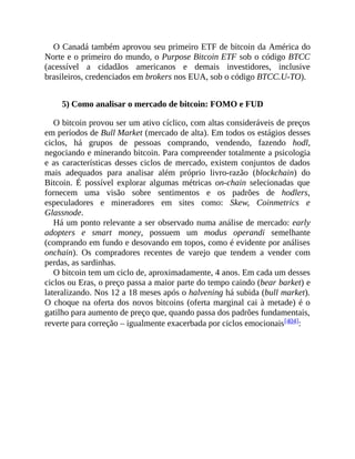 O Canadá também aprovou seu primeiro ETF de bitcoin da América do
Norte e o primeiro do mundo, o Purpose Bitcoin ETF sob o código BTCC
(acessível a cidadãos americanos e demais investidores, inclusive
brasileiros, credenciados em brokers nos EUA, sob o código BTCC.U-TO).
5) Como analisar o mercado de bitcoin: FOMO e FUD
O bitcoin provou ser um ativo cíclico, com altas consideráveis de preços
em períodos de Bull Market (mercado de alta). Em todos os estágios desses
ciclos, há grupos de pessoas comprando, vendendo, fazendo hodl,
negociando e minerando bitcoin. Para compreender totalmente a psicologia
e as características desses ciclos de mercado, existem conjuntos de dados
mais adequados para analisar além próprio livro-razão (blockchain) do
Bitcoin. É possível explorar algumas métricas on-chain selecionadas que
fornecem uma visão sobre sentimentos e os padrões de hodlers,
especuladores e mineradores em sites como: Skew, Coinmetrics e
Glassnode.
Há um ponto relevante a ser observado numa análise de mercado: early
adopters e smart money, possuem um modus operandi semelhante
(comprando em fundo e desovando em topos, como é evidente por análises
onchain). Os compradores recentes de varejo que tendem a vender com
perdas, as sardinhas.
O bitcoin tem um ciclo de, aproximadamente, 4 anos. Em cada um desses
ciclos ou Eras, o preço passa a maior parte do tempo caindo (bear barket) e
lateralizando. Nos 12 a 18 meses após o halvening há subida (bull market).
O choque na oferta dos novos bitcoins (oferta marginal cai à metade) é o
gatilho para aumento de preço que, quando passa dos padrões fundamentais,
reverte para correção – igualmente exacerbada por ciclos emocionais[404]:
 