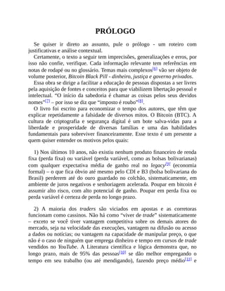 PRÓLOGO
Se quiser ir direto ao assunto, pule o prólogo - um roteiro com
justificativas e análise contextual.
Certamente, o texto a seguir tem imprecisões, generalizações e erros, por
isso não confie, verifique. Cada informação relevante tem referências em
notas de rodapé ou no glossário. Temas mais complexos[6] vão ser objeto de
volume posterior, Bitcoin Black Pill - dinheiro, justiça e governo privados.
Essa obra se dirige a facilitar a educação de pessoas dispostas a ser livres
pela aquisição de fontes e conceitos para que viabilizem libertação pessoal e
intelectual. “O início da sabedoria é chamar as coisas pelos seus devidos
nomes”[7] – por isso se diz que “imposto é roubo”[8].
O livro foi escrito para economizar o tempo dos autores, que têm que
explicar repetidamente a falsidade de diversos mitos. O Bitcoin (BTC). A
cultura de criptografia e segurança digital é um bote salva-vidas para a
liberdade e prosperidade de diversas famílias e uma das habilidades
fundamentais para sobreviver financeiramente. Esse texto é um presente a
quem quiser entender os motivos pelos quais:
1) Nos últimos 10 anos, não existiu nenhum produto financeiro de renda
fixa (perda fixa) ou variável (perda variável, como as bolsas bolivarianas)
com qualquer expectativa média de ganho real no legacy[9] (economia
formal) – o que fica óbvio até mesmo pelo CDI e B3 (bolsa bolivariana do
Brasil) perderem até do ouro guardado no colchão, sistematicamente, em
ambiente de juros negativos e senhoriagem acelerada. Poupar em bitcoin é
assumir alto risco, com alto potencial de ganho. Poupar em perda fixa ou
perda variável é certeza de perda no longo prazo.
2) A maioria dos traders são viciados em apostas e as corretoras
funcionam como cassinos. Não há como “viver de trade” sistematicamente
– exceto se você tiver vantagem competitiva sobre os demais atores do
mercado, seja na velocidade das execuções, vantagem na difusão ou acesso
a dados ou notícias; ou vantagem na capacidade de manipular preço, o que
não é o caso de ninguém que emprega dinheiro e tempo em cursos de trade
vendidos no YouTube. A Literatura científica e lógica demonstra que, no
longo prazo, mais de 95% das pessoas[10] se dão melhor empregando o
tempo em seu trabalho (ou até mendigando), fazendo preço médio[11] e
 