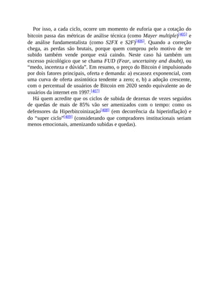 Por isso, a cada ciclo, ocorre um momento de euforia que a cotação do
bitcoin passa das métricas de análise técnica (como Mayer multiple)[405] e
de análise fundamentalista (como S2FX e S2F)[406]. Quando a correção
chega, as perdas são brutais, porque quem comprou pelo motivo de ter
subido também vende porque está caindo. Neste caso há também um
excesso psicológico que se chama FUD (Fear, uncertainty and doubt), ou
“medo, incerteza e dúvida”. Em resumo, o preço do Bitcoin é impulsionado
por dois fatores principais, oferta e demanda: a) escassez exponencial, com
uma curva de oferta assintótica tendente a zero; e, b) a adoção crescente,
com o percentual de usuários de Bitcoin em 2020 sendo equivalente ao de
usuários da internet em 1997.[407]
Há quem acredite que os ciclos de subida de dezenas de vezes seguidos
de quedas de mais de 85% vão ser amenizados com o tempo: como os
defensores da Hiperbitcoinização[408] (em decorrência da hiperinflação) e
do “super ciclo”[409] (considerando que compradores institucionais seriam
menos emocionais, amenizando subidas e quedas).
 