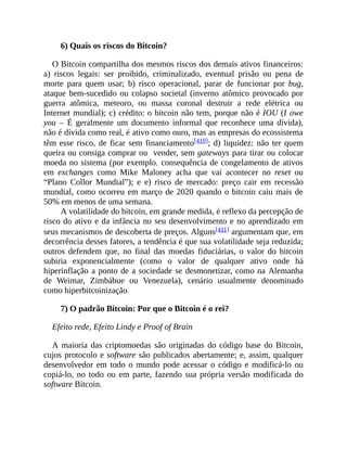 6) Quais os riscos do Bitcoin?
O Bitcoin compartilha dos mesmos riscos dos demais ativos financeiros:
a) riscos legais: ser proibido, criminalizado, eventual prisão ou pena de
morte para quem usar; b) risco operacional, parar de funcionar por bug,
ataque bem-sucedido ou colapso societal (inverno atômico provocado por
guerra atômica, meteoro, ou massa coronal destruir a rede elétrica ou
Internet mundial); c) crédito: o bitcoin não tem, porque não é IOU (I owe
you – É geralmente um documento informal que reconhece uma dívida),
não é dívida como real, é ativo como ouro, mas as empresas do ecossistema
têm esse risco, de ficar sem financiamento[410]; d) liquidez: não ter quem
queira ou consiga comprar ou vender, sem gateways para tirar ou colocar
moeda no sistema (por exemplo, consequência de congelamento de ativos
em exchanges como Mike Maloney acha que vai acontecer no reset ou
“Plano Collor Mundial”); e e) risco de mercado: preço cair em recessão
mundial, como ocorreu em março de 2020 quando o bitcoin caiu mais de
50% em menos de uma semana.
A volatilidade do bitcoin, em grande medida, é reflexo da percepção de
risco do ativo e da infância no seu desenvolvimento e no aprendizado em
seus mecanismos de descoberta de preços. Alguns[411] argumentam que, em
decorrência desses fatores, a tendência é que sua volatilidade seja reduzida;
outros defendem que, no final das moedas fiduciárias, o valor do bitcoin
subiria exponencialmente (como o valor de qualquer ativo onde há
hiperinflação a ponto de a sociedade se desmonetizar, como na Alemanha
de Weimar, Zimbábue ou Venezuela), cenário usualmente denominado
como hiperbitcoinização.
7) O padrão Bitcoin: Por que o Bitcoin é o rei?
Efeito rede, Efeito Lindy e Proof of Brain
A maioria das criptomoedas são originadas do código base do Bitcoin,
cujos protocolo e software são publicados abertamente; e, assim, qualquer
desenvolvedor em todo o mundo pode acessar o código e modificá-lo ou
copiá-lo, no todo ou em parte, fazendo sua própria versão modificada do
software Bitcoin.
 