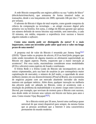 A rede Bitcoin compartilha um registro público na sua “cadeia de bloco”
(blockchain/timechain), que armazena de forma imutável todas as
transações, desde o seu lançamento em 2009, operando 24h por dia e 7 dias
por semana.
O advento do Bitcoin é digno de total respeito, como grande conquista da
ciência da computação na tecnologia – ao atingir escassez digital pela
primeira vez na história. Em suma, o código do Bitcoin garante que apenas
um número definido de novos bitcoins seja emitido, sem intervalos, a cada
10 minutos, em média, enquanto a experiência tiver sucesso e houver
alguém rodando o software.
Como uma moeda pode ser distinguida da outra? E o mais
importante, como um investidor pode saber qual será o valor em longo
prazo de uma moeda?
A proposta real de valor do Bitcoin é resumida por Jimmy Song[412]
(2019): “Quase todos os projetos de altcoin, ICO ou hard forks pregam que
estão sendo inovadores de alguma maneira ao afirmarem superioridade ao
Bitcoin em algum aspecto. Porém, esquecem que a maior inovação já
aconteceu”. Por essa razão, maximalistas consideram essas modalidades
(ICOs e altcoins) como espécies de fraude e estelionato.
O Efeito Rede e o Efeito Lindy do Bitcoin são incomparáveis aos de
outras criptomoedas, pois sua base de usuários (e por consequência maior
capitalização de mercado), o número de full nodes, a capacidade de atrair
melhores mentes em seu desenvolvimento (Proof of Brain), seu ecossistema
de negócios pujante com um mercado altamente inovador são muito
maiores em qualquer métrica. Além disso, qualquer inovação ou melhoria
das altcoins pode ser adotada no Bitcoin, como já aconteceu com a
resolução do problema da maleabilidade e os atomic swaps entre Litecoin e
Decred, por exemplo, que serviram de testnets para o Bitcoin com sucesso,
mas desde então só tiveram seus valores em bitcoin em baixa para anos e
anos. Como resume Vijay Boyapati[413]:
Se o Bitcoin existir por 20 anos, haverá uma confiança quase
universal de que estará disponível para sempre, da mesma forma
que as pessoas acreditam que a Internet é uma característica
permanente do mundo moderno.
 