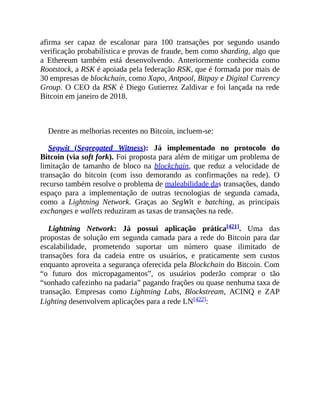 afirma ser capaz de escalonar para 100 transações por segundo usando
verificação probabilística e provas de fraude, bem como sharding, algo que
a Ethereum também está desenvolvendo. Anteriormente conhecida como
Rootstock, a RSK é apoiada pela federação RSK, que é formada por mais de
30 empresas de blockchain, como Xapo, Antpool, Bitpay e Digital Currency
Group. O CEO da RSK é Diego Gutierrez Zaldivar e foi lançada na rede
Bitcoin em janeiro de 2018.
Dentre as melhorias recentes no Bitcoin, incluem-se:
Segwit (Segregated Witness): Já implementado no protocolo do
Bitcoin (via soft fork). Foi proposta para além de mitigar um problema de
limitação de tamanho de bloco na blockchain, que reduz a velocidade de
transação do bitcoin (com isso demorando as confirmações na rede). O
recurso também resolve o problema de maleabilidade das transações, dando
espaço para a implementação de outras tecnologias de segunda camada,
como a Lightning Network. Graças ao SegWit e batching, as principais
exchanges e wallets reduziram as taxas de transações na rede.
Lightning Network: Já possui aplicação prática[421]. Uma das
propostas de solução em segunda camada para a rede do Bitcoin para dar
escalabilidade, prometendo suportar um número quase ilimitado de
transações fora da cadeia entre os usuários, e praticamente sem custos
enquanto aproveita a segurança oferecida pela Blockchain do Bitcoin. Com
“o futuro dos micropagamentos”, os usuários poderão comprar o tão
“sonhado cafezinho na padaria” pagando frações ou quase nenhuma taxa de
transação. Empresas como Lightning Labs, Blockstream, ACINQ e ZAP
Lighting desenvolvem aplicações para a rede LN[422]:
 