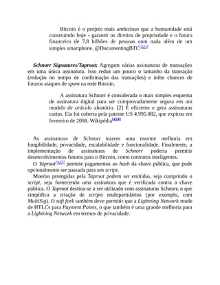 Bitcoin é o projeto mais ambicioso que a humanidade está
construindo hoje - garantir os direitos de propriedade e o futuro
financeiro de 7,8 bilhões de pessoas com nada além de um
simples smartphone. @DocumentingBTC[423]
Schnorr Signatures/Taproot: Agregam várias assinaturas de transações
em uma única assinatura. Isso reduz um pouco o tamanho da transação
(redução no tempo de confirmação das transações) e inibe chances de
futuros ataques de spam na rede Bitcoin.
A assinatura Schnorr é considerada o mais simples esquema
de assinatura digital para ser comprovadamente segura em um
modelo de oráculo aleatório. [2] É eficiente e gera assinaturas
curtas. Ela foi coberta pela patente US 4.995.082, que expirou em
fevereiro de 2008. Wikipédia[424]
As assinaturas de Schnorr trazem uma enorme melhoria em
fungibilidade, privacidade, escalabilidade e funcionalidade. Finalmente, a
implementação de assinaturas de Schnorr poderia permitir
desenvolvimentos futuros para o Bitcoin, como contratos inteligentes.
O Taproot[425] permite pagamentos ao hash da chave pública, que pode
opcionalmente ser passada para um script.
Moedas protegidas pela Taproot podem ser emitidas, seja cumprindo o
script, seja fornecendo uma assinatura que é verificada contra a chave
pública. O Taproot destina-se a ser utilizado com assinaturas Schnorr, o que
simplifica a criação de scripts multipartidários (por exemplo, com
MultiSig). O soft fork também deve permitir que a Lightning Network mude
de HTLCs para Payment Points, o que também é uma grande melhoria para
a Lightning Network em termos de privacidade.
 