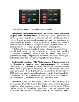 Das implementações futuras, podem ser enumeradas:
Bulletproofs: Ainda sem data definida, estando na fase de discussão e
pesquisa entre desenvolvedores. A tecnologia oculta quantidades de
transações entre o remetente e o receptor para maior privacidade com o
mínimo de poder computacional necessário para processar uma transação.
Desenvolvido por Jonathan Bootle, da University College of London, e
Benedikt Bünz, de Stanford, o bulletproofs é prova de conhecimento zero, o
que significa que não se exige qualquer confiança entre as partes.
O Bulletproofs atraiu a atenção de outras criptomoedas, como Monero,
que já implementou em seu protocolo, e Litecoin, que considera
implementar. A tecnologia também é leve e não aumenta maciçamente a
quantidade de energia computacional necessária para processar transações,
podendo funcionar bem em blockchains públicos como o Bitcoin.
Confidential transactions (CT): Ainda sem data definida, está na fase
de discussão e pesquisa entre desenvolvedores. As transações
confidenciais (TC) manteriam as quantias de transações de bitcoins visíveis
apenas entre os participantes da operação. A CT foi discutida por Adam
Back, cofundador e CEO da Blockstream, em um fórum de discussão em
2013, sendo esse trabalho realizado pelo desenvolvedor Greg Maxwell. Em
novembro de 2017, Maxwell anunciou que reduziu de 16 vezes o tamanho
das transações (CT) normais de Bitcoin para apenas três vezes.
Drivechain: Ainda sem data definida, estando na fase de discussão e
pesquisa entre desenvolvedores. O Drivechain planeja permitir que várias
blockchains sejam vinculadas à mainnet do Bitcoin. Assim como a RSK, as
cadeias laterais de Drivechain construídas podem ser protegidas por
mineradores de Bitcoin usando mineração mesclada. Ao contrário da RSK, a
 