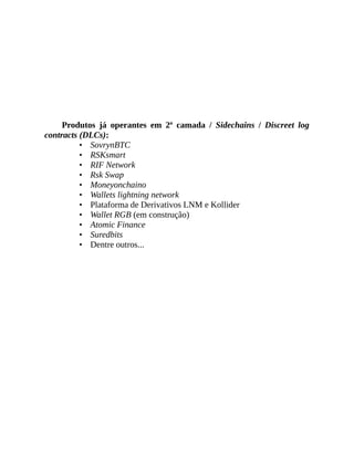 Produtos já operantes em 2ª camada / Sidechains / Discreet log
contracts (DLCs):
• SovrynBTC
• RSKsmart
• RIF Network
• Rsk Swap
• Moneyonchaino
• Wallets lightning network
• Plataforma de Derivativos LNM e Kollider
• Wallet RGB (em construção)
• Atomic Finance
• Suredbits
• Dentre outros...
 