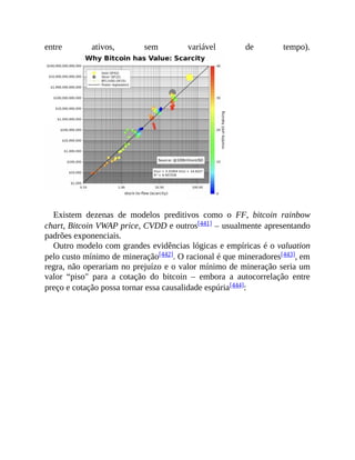 entre ativos, sem variável de tempo).
Existem dezenas de modelos preditivos como o FF, bitcoin rainbow
chart, Bitcoin VWAP price, CVDD e outros[441] – usualmente apresentando
padrões exponenciais.
Outro modelo com grandes evidências lógicas e empíricas é o valuation
pelo custo mínimo de mineração[442]. O racional é que mineradores[443], em
regra, não operariam no prejuízo e o valor mínimo de mineração seria um
valor “piso" para a cotação do bitcoin – embora a autocorrelação entre
preço e cotação possa tornar essa causalidade espúria[444]:
 