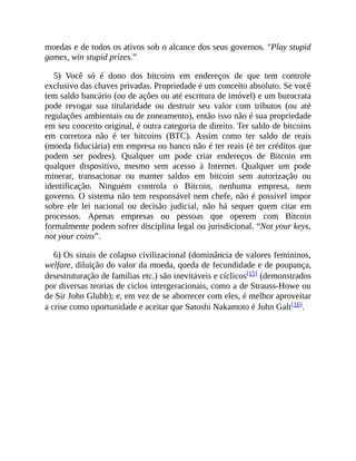 moedas e de todos os ativos sob o alcance dos seus governos. "Play stupid
games, win stupid prizes.”
5) Você só é dono dos bitcoins em endereços de que tem controle
exclusivo das chaves privadas. Propriedade é um conceito absoluto. Se você
tem saldo bancário (ou de ações ou até escritura de imóvel) e um burocrata
pode revogar sua titularidade ou destruir seu valor com tributos (ou até
regulações ambientais ou de zoneamento), então isso não é sua propriedade
em seu conceito original, é outra categoria de direito. Ter saldo de bitcoins
em corretora não é ter bitcoins (BTC). Assim como ter saldo de reais
(moeda fiduciária) em empresa ou banco não é ter reais (é ter créditos que
podem ser podres). Qualquer um pode criar endereços de Bitcoin em
qualquer dispositivo, mesmo sem acesso à Internet. Qualquer um pode
minerar, transacionar ou manter saldos em bitcoin sem autorização ou
identificação. Ninguém controla o Bitcoin, nenhuma empresa, nem
governo. O sistema não tem responsável nem chefe, não é possível impor
sobre ele lei nacional ou decisão judicial, não há sequer quem citar em
processos. Apenas empresas ou pessoas que operem com Bitcoin
formalmente podem sofrer disciplina legal ou jurisdicional. “Not your keys,
not your coins”.
6) Os sinais de colapso civilizacional (dominância de valores femininos,
welfare, diluição do valor da moeda, queda de fecundidade e de poupança,
desestruturação de famílias etc.) são inevitáveis e cíclicos[15] (demonstrados
por diversas teorias de ciclos intergeracionais, como a de Strauss-Howe ou
de Sir John Glubb); e, em vez de se aborrecer com eles, é melhor aproveitar
a crise como oportunidade e aceitar que Satoshi Nakamoto é John Galt[16].
 
