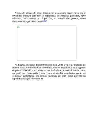 A taxa de adoção de novas tecnologias usualmente segue curva em U
invertido: primeiro com adoção exponencial de criadores pioneiros, early
adopters, smart money; e, só por fim, da maioria das pessoas, como
ilustrado na Roger’s Bell Curve[449]:
As figuras anteriores demonstram como em 2020 o valor de mercado do
Bitcoin ainda é irrelevante, se comparado a outros mercados e até a algumas
empresas. Não há como prever se sua evolução exponencial vai encontrar
um platô em termos reais (curva S da maioria das tecnologias) ou se vai
continuar aumentando em termos nominais em fiat, como previsto na
hiperbitcoinização (curva em J).
 