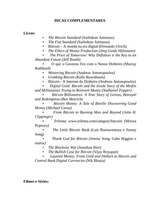 DICAS COMPLEMENTARES
Livros:
• The Bitcoin Standard (Saifedean Ammous)
• The Fiat Standard (Saifedean Ammous)
• Bitcoin – A moeda na era digital (Fernando Ulrich)
• The Ethics of Money Production (Jörg Guido Hülsmann)
• The Price of Tomorrow: Why Deflation is the Key to an
Abundant Future (Jeff Booth)
• O que o Governo Fez com o Nosso Dinheiro (Murray
Rothbard)
• Mastering Bitcoin (Andreas Antonopoulos)
• Grokking Bitcoin (Kalle Rosenbaum)
• Bitcoin - A Internet do Dinheiro (Andreas Antonopoulos)
• Digital Gold: Bitcoin and the Inside Story of the Misfits
and Millionaires Trying to Reinvent Money (Nathaniel Popper)
• Bitcoin Billionaires: A True Story of Genius, Betrayal
and Redemption (Ben Mezrich)
• Bitcoin Money: A Tale of Bitville Discovering Good
Money (Michael Caras)
• From Bitcoin to Burning Man and Beyond (John H.
Clippinger)
• Trilema: www.trilema.com/category/bitcoin/ (Mircea
Popescu)
• The Little Bitcoin Book (Luis Buenaventura e Jimmy
Song)
• Thank God for Bitcoin (Jimmy Song, Gabe Higgins e
outros)
• The Blocksize War (Jonathan Bier)
• The Bullish Case for Bitcoin (Vijay Boyapati)
• Layered Money: From Gold and Dollars to Bitcoin and
Central Bank Digital Currencies (Nik Bhatia)
Filmes e Séries:
 