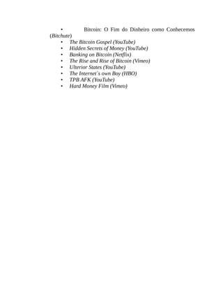 • Bitcoin: O Fim do Dinheiro como Conhecemos
(Bitchute)
• The Bitcoin Gospel (YouTube)
• Hidden Secrets of Money (YouTube)
• Banking on Bitcoin (Netflix)
• The Rise and Rise of Bitcoin (Vimeo)
• Ulterior States (YouTube)
• The Internet´s own Boy (HBO)
• TPB AFK (YouTube)
• Hard Money Film (Vimeo)
 