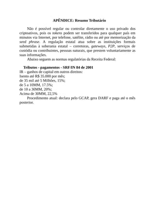 APÊNDICE: Resumo Tributário
Não é possível regular ou controlar diretamente o uso privado dos
criptoativos, pois os tokens podem ser transferidos para qualquer país em
minutos via Internet, por telefone, satélite, rádio ou até por memorização da
seed phrase. A regulação estatal atua sobre as instituições formais
submetidas à soberania estatal – corretoras, gateways, P2P, serviços de
custódia ou contribuintes, pessoas naturais, que prestem voluntariamente as
suas informações.
Abaixo seguem as normas regulatórias da Receita Federal:
Tributos - pagamentos - SRF/IN 84 de 2001
IR – ganhos de capital em outros direitos:
Isento até R$ 35.000 por mês;
de 35 mil até 5 Milhões, 15%;
de 5 a 10MM, 17.5%;
de 10 a 30MM, 20%;
Acima de 30MM, 22,5%
Procedimento atual: declara pelo GCAP, gera DARF e paga até o mês
posterior.
 