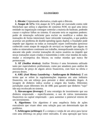 GLOSSÁRIO
1. Altcoin: Criptomoeda alternativa, criada após o Bitcoin.
2. Ataque de 51%: Um ataque de 51% pode ser executado contra rede
blockchain que utiliza o algoritmo de consenso PoW, no qual uma única
entidade ou organização consegue controlar a maioria do hashrate, podendo
causar e explorar falhas no sistema. O atacante teria os seguintes poderes:
poder de mineração suficiente para excluir ou modificar a ordem das
transações de forma intencional; fazer retroceder transações, o que poderia
acarretar um problema de double-spending (gasto duplo); o fraudador pode
impedir que algumas ou todas as transações sejam confirmadas (processo
conhecido como ataque de negação de serviço) ou impedir que alguns ou
todos os mineradores continuem seu trabalho, monopolizando mineração. O
atacante não pode: reverter transações de outros usuários ou impedir que
novas transações sejam criadas e transmitidas à rede; criar moedas do nada;
mudar a recompensa dos blocos; ou roubar moedas que nunca lhe
pertenceram.
3. AT (Análise técnica): Análise Técnica é uma ferramenta utilizada
tanto por especuladores profissionais, como por amadores para análise do
movimento de preço de alguns ativos financeiros, com base na oferta e
procura destes.
4. AML (Anti Money Laundering – Antilavagem de Dinheiro): É um
termo que se refere às regulamentações impostas em uma indústria
financeira, em um esforço para prevenir e deter atividades ilegais. A
lavagem de dinheiro indica ocultar a origem dos fundos. Diferentes
jurisdições usam diferentes leis de AML para garantir que dinheiro “sujo”
não seja recolocado no sistema.
5. Alavancagem (leverage): É uma estratégia de investimento que usa
dinheiro emprestado – especificamente, o uso de vários instrumentos
financeiros ou capital emprestado – para aumentar o potencial retorno de
um investimento.
6. Algoritmos: Um algoritmo é uma sequência finita de ações
executáveis que visam obter uma solução para um determinado tipo de
problema.
7. Arbitragem (arbitrage): É a compra e venda de um ativo para lucrar
com uma diferença no preço entre mercados. É uma operação que lucra
 