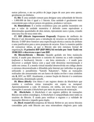 outras palavras, o ato ou prática de jogar jogos de azar para uma aposta;
geralmente em dinheiro.
15. Bit: É uma unidade comum para designar uma subunidade de bitcoin
– 1.000.000 de bits é igual a 1 bitcoin. Esta unidade é geralmente mais
conveniente para colocar preços em gorjetas, produtos e serviços.
16. Bimetalismo: É o termo econômico para um padrão monetário em
que o valor da unidade monetária é definido como equivalente a
determinadas quantidades de dois metais, tipicamente ouro e prata, criando
uma taxa fixa de troca entre eles.
17. BIP (Bitcoin Improvement Proposal): Proposta de melhoria do
Bitcoin é um documento para a introdução de recursos ou informações no
Bitcoin. O BIP deve fornecer uma especificação técnica concisa do atributo
e uma justificativa para a nova proposta de recurso. Esta é a maneira padrão
de comunicar ideias, já que o Bitcoin não tem estrutura formal de
organização. O primeiro BIP (BIP 0001) foi enviado por Amir Taaki em
19/08/2011 e descreveu o que é um BIP.
18. Bitcoin/bitcoin – Bitcoin: Quando grafado em letra maiúscula
inicial, é usado para descrever o conceito do sistema ou a rede completa
(software e hardware); bitcoin – em letra minúscula – é usado para
descrever a unidade básica com a qual rede denomina movimentação e
saldo em contas. É a moeda virtual mundial desenvolvida em código aberto
e estrutura descentralizada e difundida pela Internet por indivíduo ou grupo
utilizando o pseudônimo “Satoshi Nakamoto". Todas as transações
realizadas são armazenadas em um banco de dados on-line e seus símbolos
são ฿, BTC ou XBT. Atualmente, a menor fração do bitcoin é o centésimo
milionésimo, denominado satoshi.
19. Bloco (block): Um bloco é um registro dentro da blockchain que
contém e confirma várias transações em espera na mempool.
Aproximadamente a cada 10 minutos, em média, um novo bloco com
transações é anexado à blockchain por meio do processo de mineração.
20. Blockchain: A blockchain é um registro público de transações
Bitcoin em ordem cronológica. A blockchain é compartilhada entre todos os
usuários do Bitcoin. É usada para verificar o registro e a validade de
transações Bitcoin e impedir gasto duplo.
21. Block reward (Recompensa de bloco): Refere-se aos novos bitcoins
concedidos pela rede Bitcoin aos seus mineradores elegíveis para cada
 
