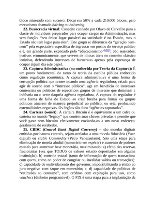 bloco minerado com sucesso. Decai em 50% a cada 210.000 blocos, pelo
mecanismo chamado halving ou halvening.
22. Burocracia virtual: Conceito cunhado por Olavo de Carvalho para a
classe de indivíduos preparados para ocupar cargos na Administração, mas
sem função, “seu único lugar possível na sociedade é no Estado, mas o
Estado não tem lugar para eles”. Este grupo se diferencia da “geração nem-
nem” pela expectativa específica de ingressar em postos do serviço público
e é, em grande parte, explicado pelo “educacionismo”[450]. São rejeitados,
inativos economicamente, que servem de idiotas úteis no conceito clássico
leninista, defendendo interesses de burocratas apenas pela esperança de
ocupar algum dia este papel.
23. Captura Administrativa (ou conhecida por Teoria da Captura): É
um ponto fundamental do ramo da teoria da escolha pública conhecido
como regulação econômica. A captura administrativa é uma forma de
corrupção política que ocorre quando uma agência reguladora, criada para
agir de acordo com o “interesse público”, age em benefício de interesses
comerciais ou políticos de específicos grupos de interesse que dominam a
indústria ou o setor daquela agência reguladora. A captura do regulador é
uma forma de falha do Estado ao criar brecha para firmas ou grupos
políticos atuarem de maneira prejudicial ao público, ou seja, produzindo
externalidades negativas. Os órgãos são ditos “agências capturadas”.
24. Carteira (wallet): A carteira Bitcoin é o equivalente a um cofre ou
carteira no mundo “legacy” que contém suas chaves privadas e permite que
você gaste seus bitcoins efetivamente enviando-os a um novo endereço,
geralmente do recebedor.
25. CBDC (Central Bank Digital Currency) – são moedas digitais
emitidas por bancos centrais, sejam atreladas a uma moeda fiduciária (Yuan
digital) ou stable Commodity (Petro Venezuelano). São uma etapa para
eliminação de moeda alodial (numerário em espécie) e aumento de poderes
estatais para aumentar base monetária, maximizando: a) efeito das reservas
fracionárias (vez que TODOS os valores estarão depositados em alguma
instituição); b) controle estatal (tanto de informação de quem transaciona
com quem, como no poder de congelar ou invalidar saldos ou transações);
c) capacidade de endividamento dos governos, impossibilitando a elisão ao
juro negativo com saque em numerário; e, d) capacidade de políticas de
“estímulos ao consumo”, com créditos com expiração para uso, como
vouchers (dinheiro programável). O PIX é uma etapa para a implantação da
 