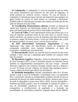 33. Criptografia: A criptografia é o ramo da matemática que nos deixa
criar provas matemáticas que fornecem um alto nível de segurança. Já
sendo utilizada em comércio on-line e bancos. No caso do Bitcoin, a
criptografia é utilizada para fazer com que seja impossível para qualquer um
gastar fundos da carteira de outro usuário ou corromper a blockchain.
Também pode ser utilizada para encriptar uma carteira, de modo que ela não
pode ser utilizada sem uma senha.
34. Crowdfunding (Financiamento coletivo): Consiste na obtenção de
capital para financiar um determinado projeto de interesse coletivo, em
geral com participação de pessoas físicas interessadas na iniciativa.
35. Curva de Laffer: É uma representação teórica que afirma que, se as
taxas de impostos aumentam acima de um certo nível, as receitas fiscais
podem realmente cair, porque as taxas de impostos mais altas desencorajam
as pessoas a pagar. Da mesma forma, a Curva de Laffer afirma que o corte
de impostos poderia, em teoria, levar a receitas fiscais maiores.
36. DAO (Decentralized Autonomous Organization): É uma
organização cujas regras são especificadas através de programas de
computador conhecidos como contratos inteligentes, os quais são
executados e validados por uma blockchain.
37. Descentralizado: Manter um conceito fora do controle de uma única
entidade e fazer com que a população geral trabalhe em conjunto como
fator de controle.
38. Dissonância Cognitiva: Segundo a Teoria da Dissonância Cognitiva
de Leon Festinger (1957), ocorre o fenômeno quando um indivíduo possui
opiniões ou comportamentos incompatíveis com suas crenças - havendo
elementos cognitivos sem coerência. Exemplo simples vem de a “Raposa e
as uvas” de Esopo, em que a Raposa, por desejar algo inatingível, passa a
criticar o objeto de desejo para reduzir sua dissonância.
39. Dividendo demográfico: Período, normalmente entre 20 e 30 anos,
durante o qual as taxas de fertilidade e mortalidade caem e as populações
têm o crescimento anormal na produtividade econômica devido ao pico na
proporção de pessoas em idade produtiva (no Brasil, estima-se que o ápice
da razão de dependência ocorra entre 2019 e 2022). Inverno demográfico:
fenômeno percebido quando a taxa de natalidade se mantém em queda e a
taxa de mortalidade mantém-se em níveis baixos. Isso tem como
consequência o envelhecimento da população e a limitação das
possibilidades de crescimento econômico. Segundo dados oficiais (IBGE),
 